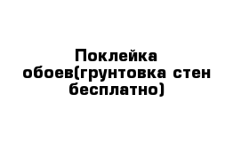 Поклейка обоев(грунтовка стен бесплатно)